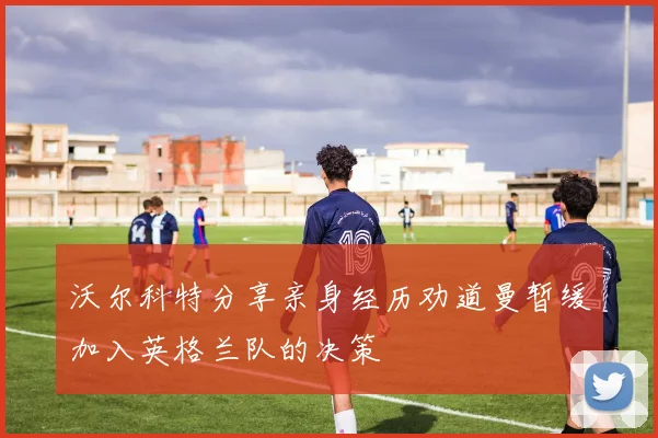 沃尔科特分享亲身经历劝道曼暂缓加入英格兰队的决策