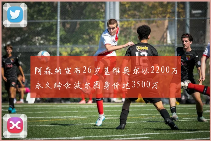 阿森纳宣布26岁基维奥尔以2200万永久转会波尔图身价达3500万