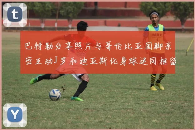 巴特勒分享照片与哥伦比亚国脚亲密互动J罗和迪亚斯化身球迷同框留念
