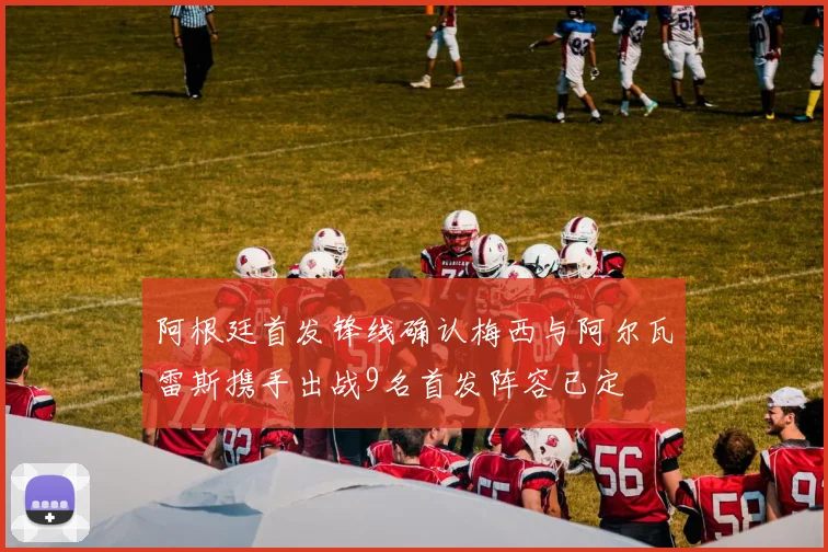 阿根廷首发锋线确认梅西与阿尔瓦雷斯携手出战9名首发阵容已定