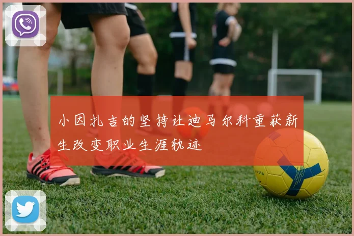 小因扎吉的坚持让迪马尔科重获新生改变职业生涯轨迹