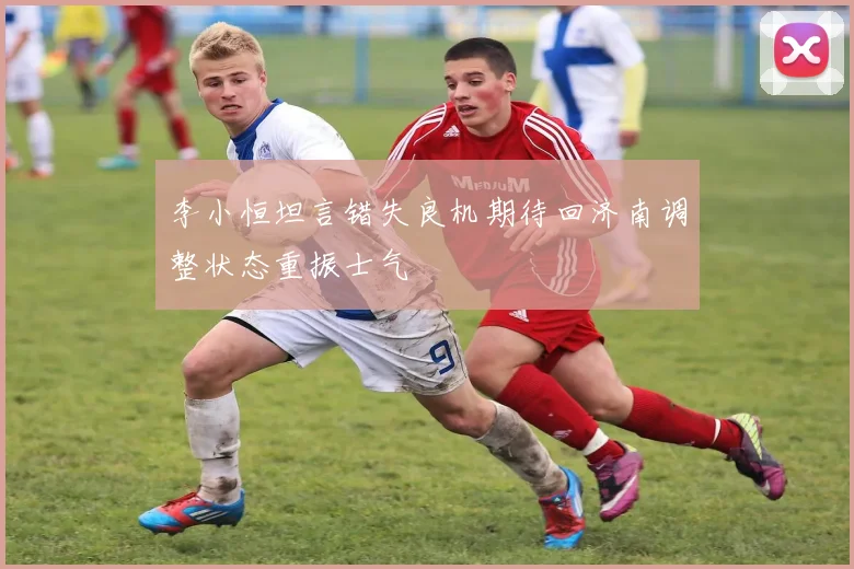 李小恒坦言错失良机期待回济南调整状态重振士气