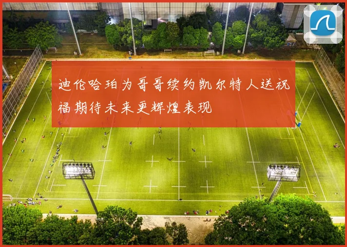 迪伦哈珀为哥哥续约凯尔特人送祝福期待未来更辉煌表现