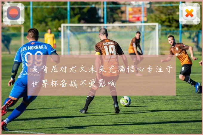 麦肯尼对尤文未来充满信心专注于世界杯备战不受影响