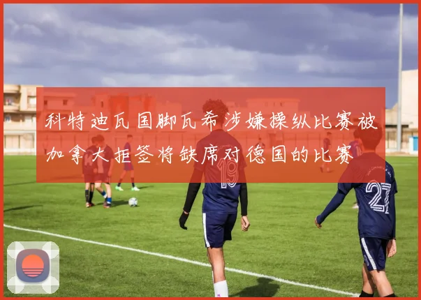 科特迪瓦国脚瓦希涉嫌操纵比赛被加拿大拒签将缺席对德国的比赛