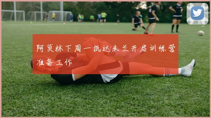 阿莫林下周一抵达米兰开启训练营准备工作