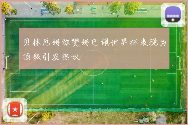 贝林厄姆称赞姆巴佩世界杯表现为顶级引发热议