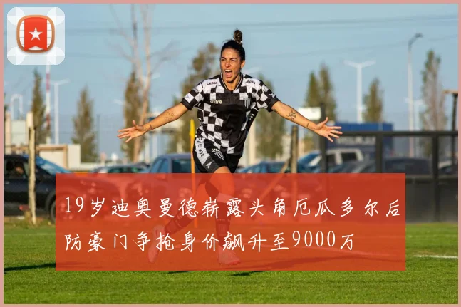 19岁迪奥曼德崭露头角厄瓜多尔后防豪门争抢身价飙升至9000万