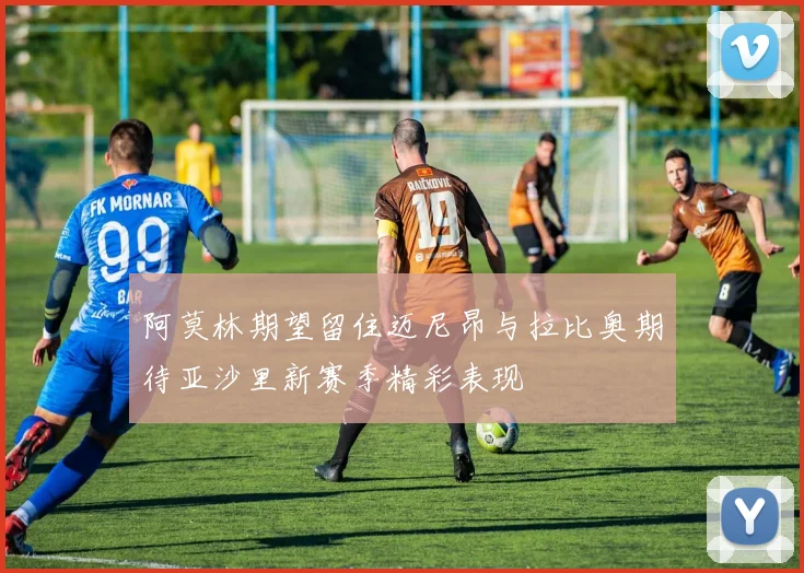 阿莫林期望留住迈尼昂与拉比奥期待亚沙里新赛季精彩表现