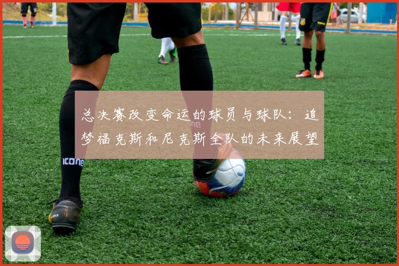 总决赛改变命运的球员与球队：追梦福克斯和尼克斯全队的未来展望