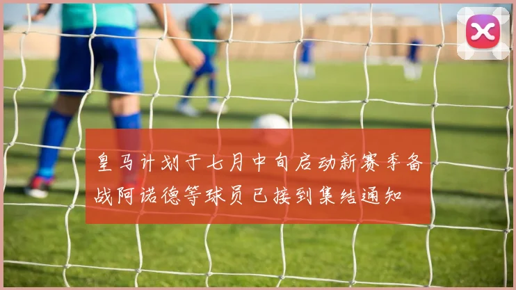皇马计划于七月中旬启动新赛季备战阿诺德等球员已接到集结通知