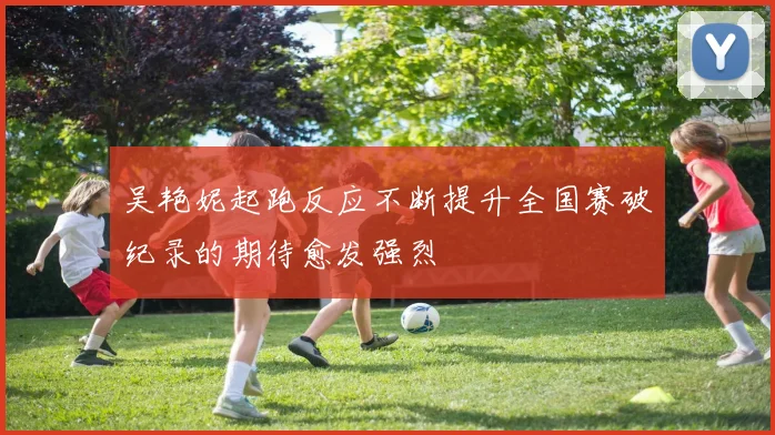 吴艳妮起跑反应不断提升全国赛破纪录的期待愈发强烈