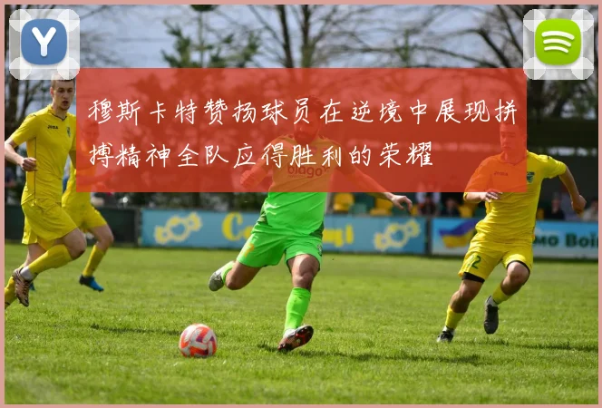 穆斯卡特赞扬球员在逆境中展现拼搏精神全队应得胜利的荣耀