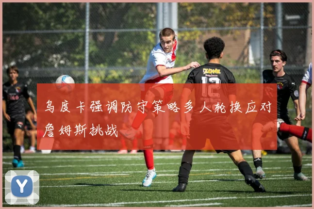 乌度卡强调防守策略多人轮换应对詹姆斯挑战