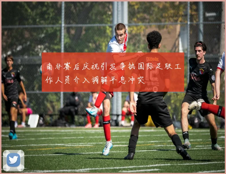 南非赛后庆祝引发争执国际足联工作人员介入调解平息冲突