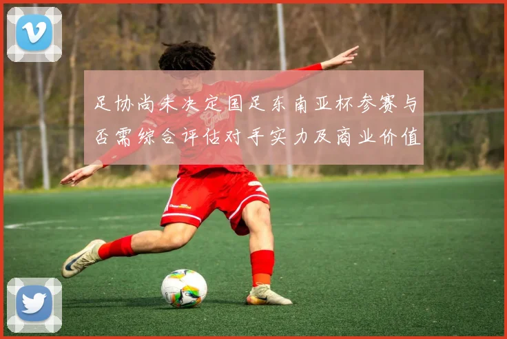 足协尚未决定国足东南亚杯参赛与否需综合评估对手实力及商业价值