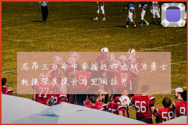 尼昂三分命中率接近四成助力勇士轮换深度提升与空间拉开