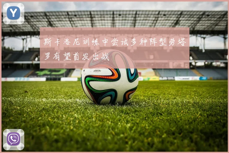 斯卡洛尼训练中尝试多种阵型劳塔罗有望首发出战