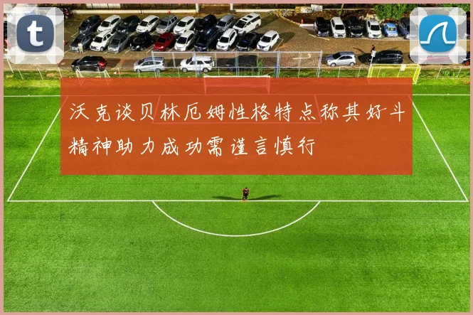 沃克谈贝林厄姆性格特点称其好斗精神助力成功需谨言慎行
