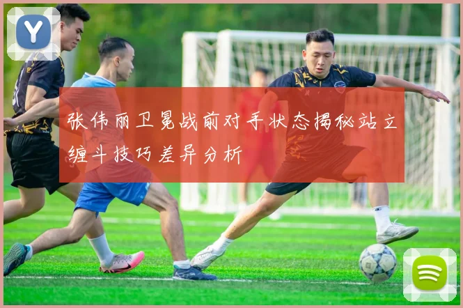 张伟丽卫冕战前对手状态揭秘站立缠斗技巧差异分析
