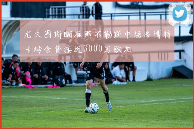 尤文图斯瞄准那不勒斯中场洛博特卡转会费接近3000万欧元