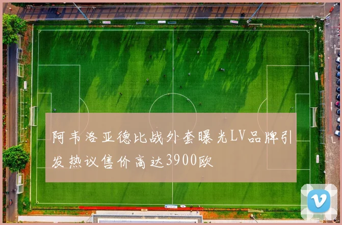 阿韦洛亚德比战外套曝光LV品牌引发热议售价高达3900欧