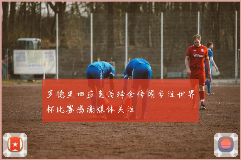 罗德里回应皇马转会传闻专注世界杯比赛感谢媒体关注
