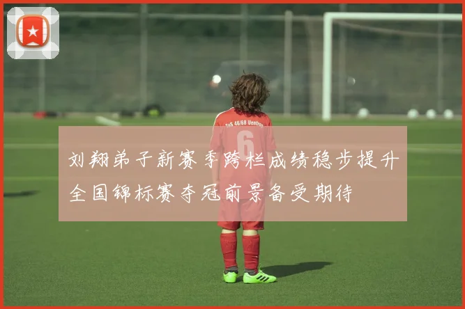 刘翔弟子新赛季跨栏成绩稳步提升全国锦标赛夺冠前景备受期待