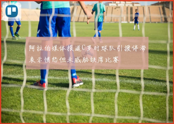 阿拉伯媒体报道C罗对球队引援停滞表示愤怒但未威胁缺席比赛
